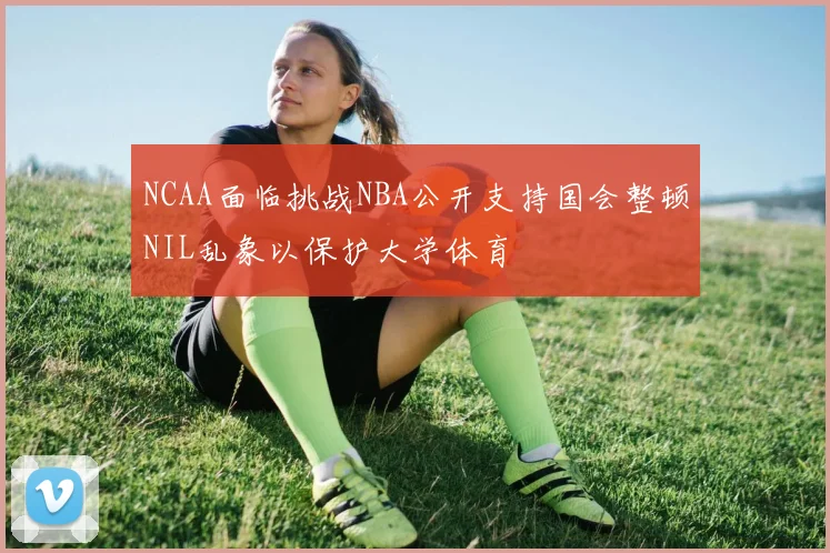 NCAA面临挑战NBA公开支持国会整顿NIL乱象以保护大学体育