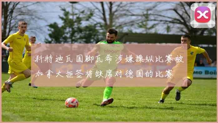 科特迪瓦国脚瓦希涉嫌操纵比赛被加拿大拒签将缺席对德国的比赛