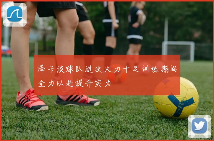 泽卡谈球队进攻火力十足训练期间全力以赴提升实力