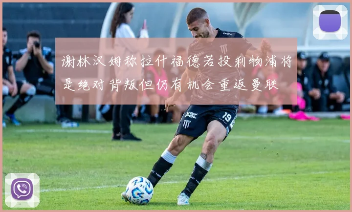 谢林汉姆称拉什福德若投利物浦将是绝对背叛但仍有机会重返曼联