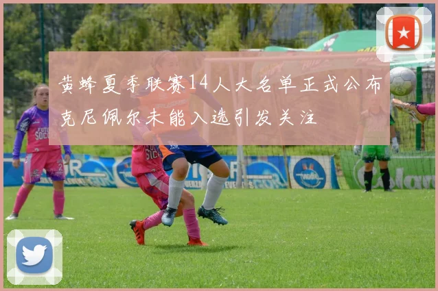 黄蜂夏季联赛14人大名单正式公布克尼佩尔未能入选引发关注