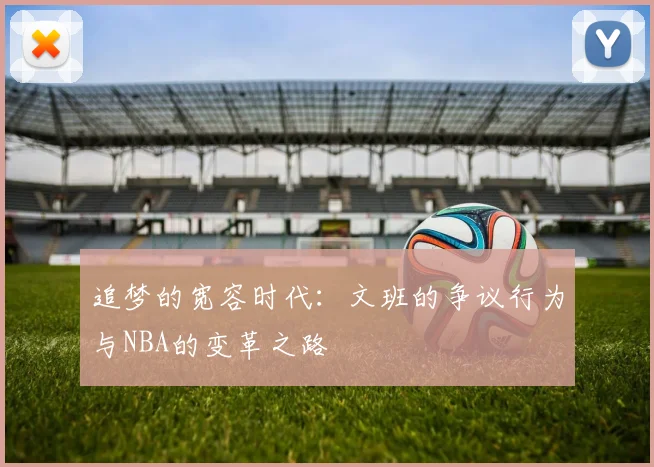 追梦的宽容时代：文班的争议行为与NBA的变革之路