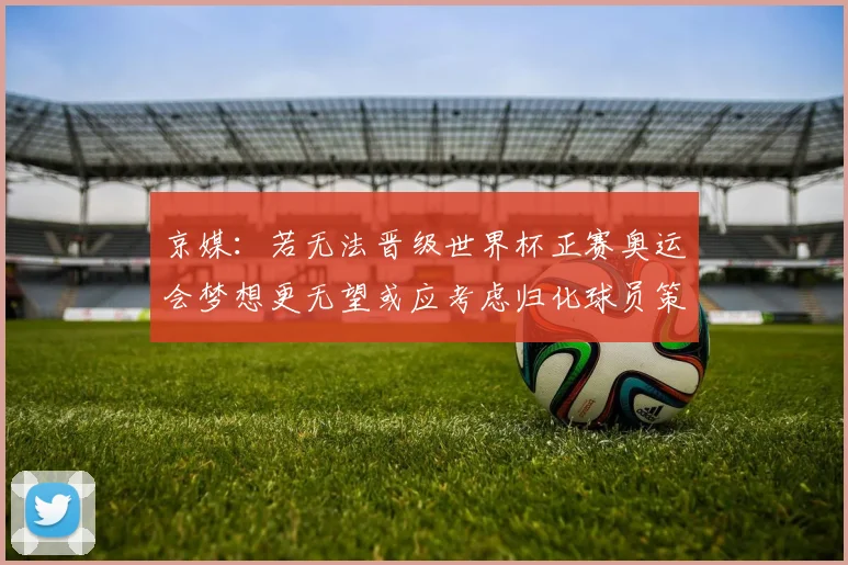 京媒：若无法晋级世界杯正赛奥运会梦想更无望或应考虑归化球员策略