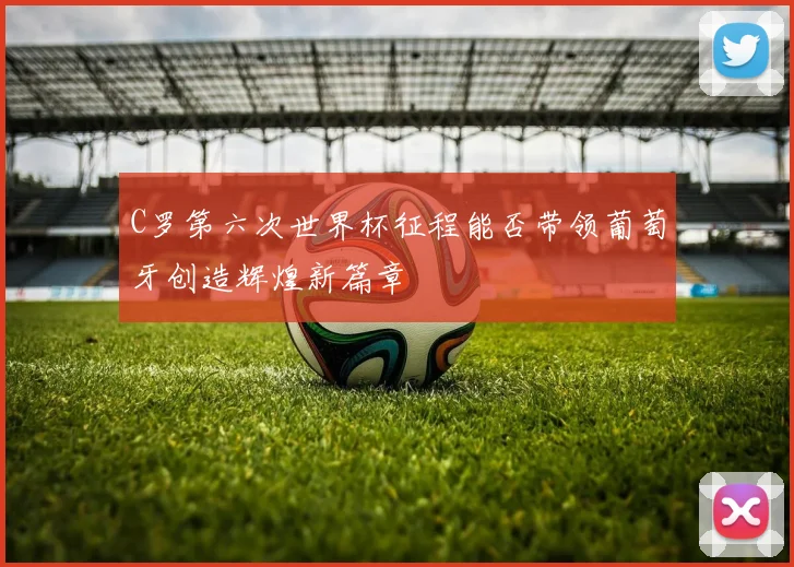 C罗第六次世界杯征程能否带领葡萄牙创造辉煌新篇章