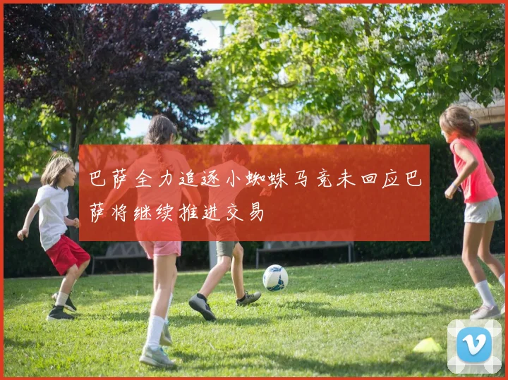 巴萨全力追逐小蜘蛛马竞未回应巴萨将继续推进交易