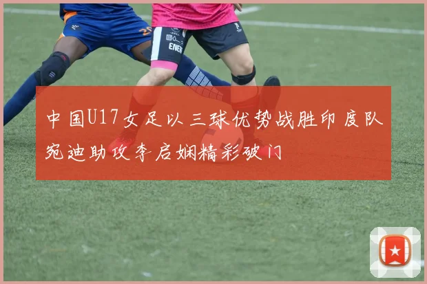 中国U17女足以三球优势战胜印度队宛迪助攻李启娴精彩破门