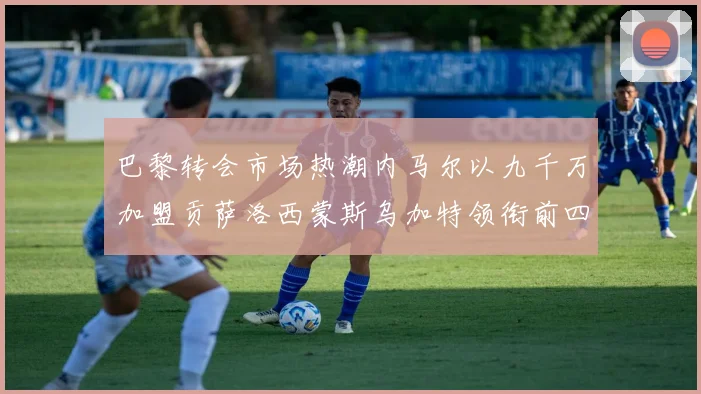 巴黎转会市场热潮内马尔以九千万加盟贡萨洛西蒙斯乌加特领衔前四