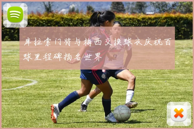 库拉索门将与梅西交换球衣庆祝百球里程碑扬名世界