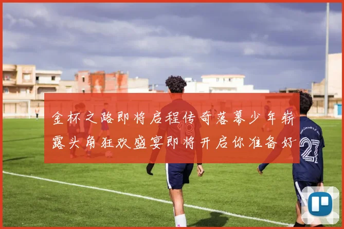 金杯之路即将启程传奇落幕少年崭露头角狂欢盛宴即将开启你准备好了吗