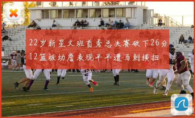22岁新星文班首秀总决赛砍下26分12篮板幼詹表现平平遭马刺横扫