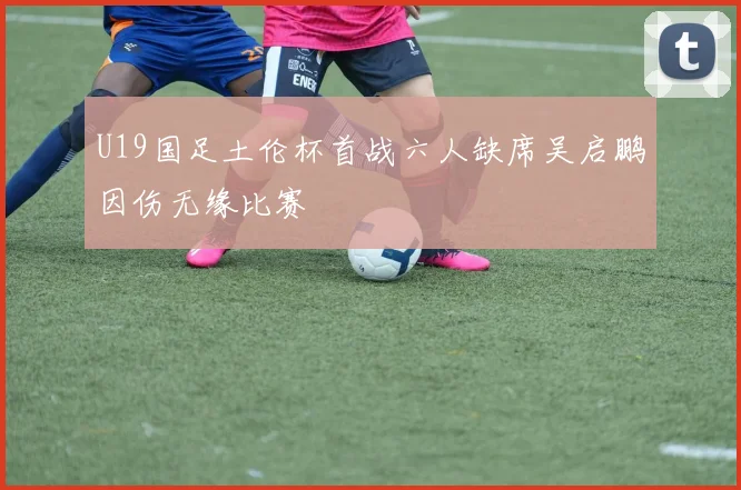 U19国足土伦杯首战六人缺席吴启鹏因伤无缘比赛