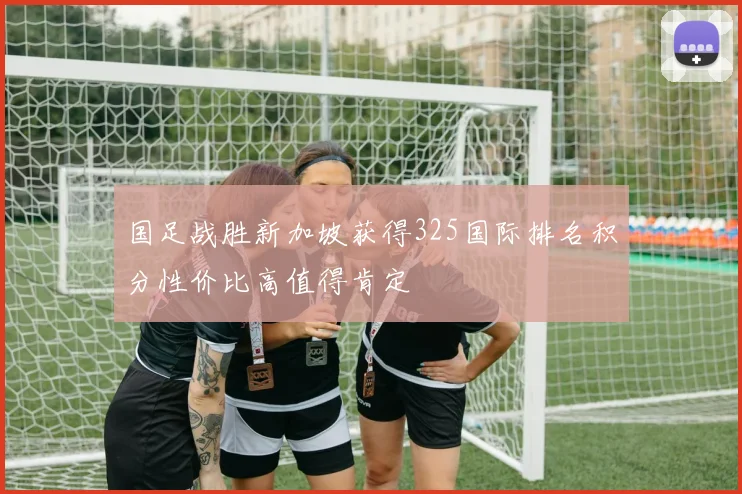 国足战胜新加坡获得325国际排名积分性价比高值得肯定