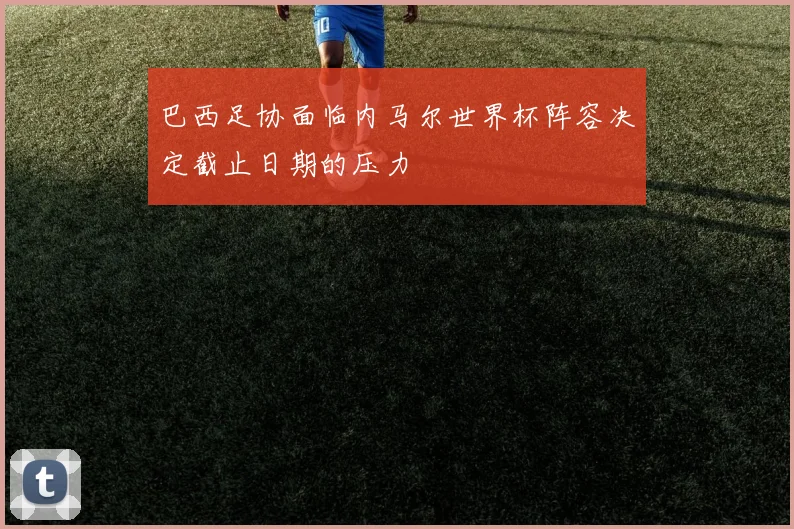 巴西足协面临内马尔世界杯阵容决定截止日期的压力
