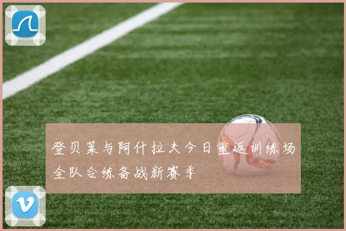 登贝莱与阿什拉夫今日重返训练场全队合练备战新赛季