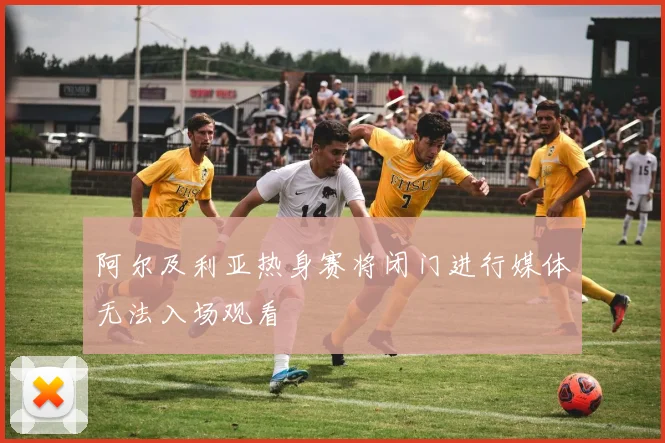 阿尔及利亚热身赛将闭门进行媒体无法入场观看